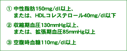 胴回りのサイズに加えて1:中性脂肪150mg/dl以上、または、HDLコレステロール40mg/dl以下の方。2:収縮期血圧130mmHg以上、または、拡張期血圧85mmHg以上の方。3:空腹時血糖110mg/dl以上の方。このうち2つ以上当てはまる場合は危険です。